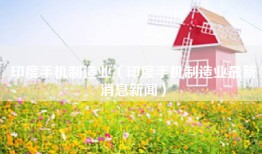 印度手机制造业（印度手机制造业最新消息新闻）