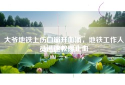 大爷地铁上伤口崩开血涌，地铁工作人员迅速救援止血
