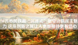 30名市民获邀“沉浸式”感受协商民主魅力 这座创新之城让人更加期待更有信心