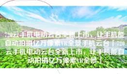 720云手机电动云台全新上市，让手机能自动拍摄亿万像素VR全景手机云台「720云手机电动云台全新上市，让手机能自动拍摄亿万像素VR全景」