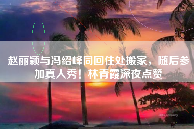 赵丽颖与冯绍峰同回住处搬家，随后参加真人秀！林青霞深夜点赞