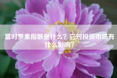 富时罗素指数是什么？它对投资市场有什么影响？