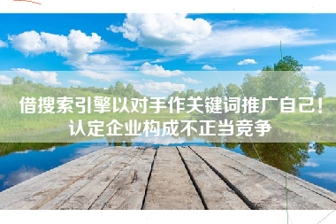 借搜索引擎以对手作关键词推广自己！认定企业构成不正当竞争