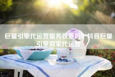 巨量引擎代运营服务收费吗？抖音巨量引擎商家代运营