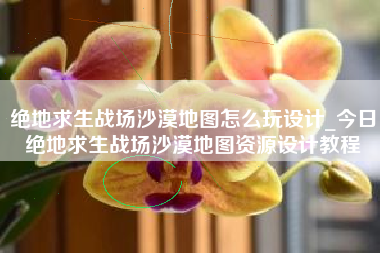 绝地求生战场沙漠地图怎么玩设计_今日绝地求生战场沙漠地图资源设计教程