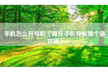 手机怎么开导航（现在手机导航哪个最好用）