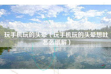 玩手机玩的头晕（玩手机玩的头晕想吐怎么缓解）