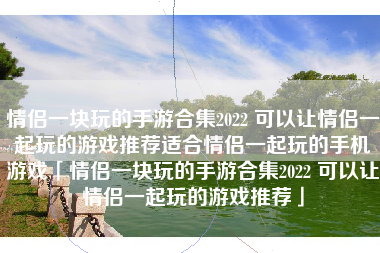情侣一块玩的手游合集2022 可以让情侣一起玩的游戏推荐适合情侣一起玩的手机游戏「情侣一块玩的手游合集2022 可以让情侣一起玩的游戏推荐」