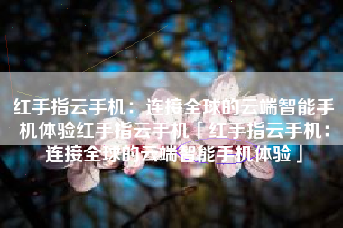 红手指云手机：连接全球的云端智能手机体验红手指云手机「红手指云手机：连接全球的云端智能手机体验」